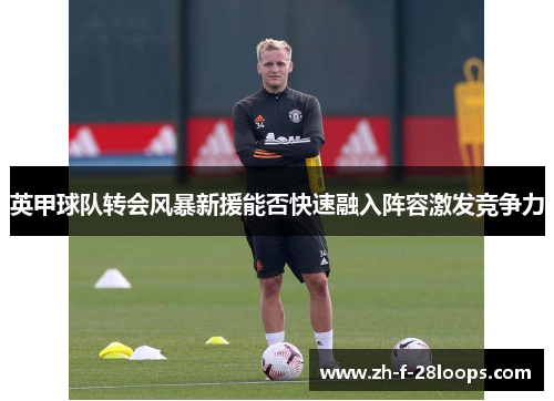 英甲球队转会风暴新援能否快速融入阵容激发竞争力 英甲球队转会风暴新援能否快速融入阵容激发竞争力