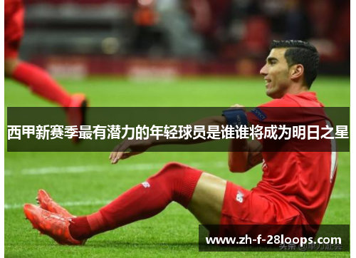 西甲新赛季最有潜力的年轻球员是谁谁将成为明日之星 西甲新赛季最有潜力的年轻球员是谁谁将成为明日之星