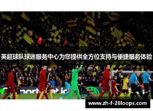 英超球队球迷服务中心为您提供全方位支持与便捷服务体验 英超球队球迷服务中心为您提供全方位支持与便捷服务体验