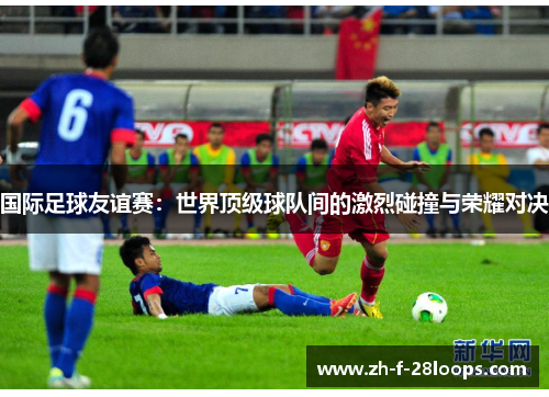 国际足球友谊赛：世界顶级球队间的激烈碰撞与荣耀对决