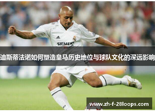迪斯蒂法诺如何塑造皇马历史地位与球队文化的深远影响