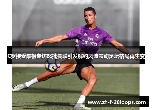 C罗接受摩根专访怒批曼联引发解约风波震动足坛格局再生变