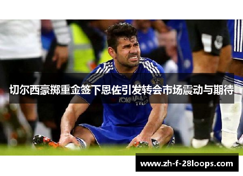 切尔西豪掷重金签下恩佐引发转会市场震动与期待