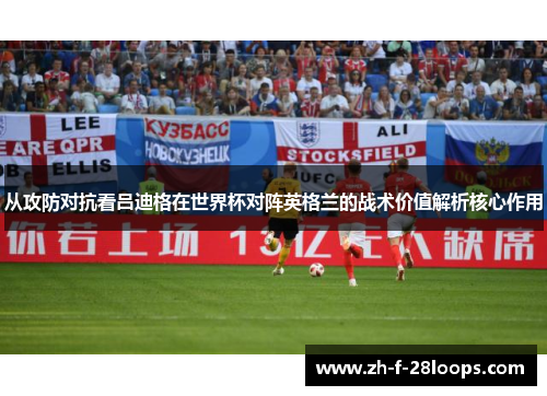 从攻防对抗看吕迪格在世界杯对阵英格兰的战术价值解析核心作用 从攻防对抗看吕迪格在世界杯对阵英格兰的战术价值解析核心作用